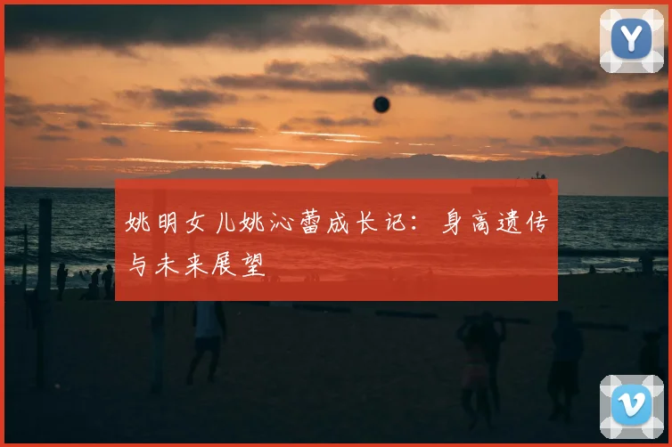 姚明女儿姚沁蕾成长记:身高遗传与未来展望