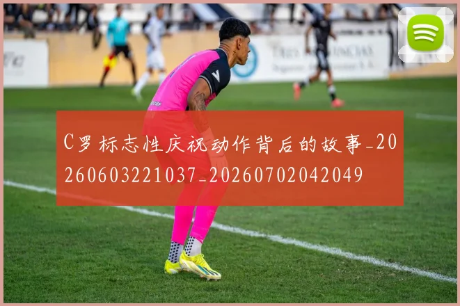 C罗标志性庆祝动作背后的故事_20260603221037_20260702042049