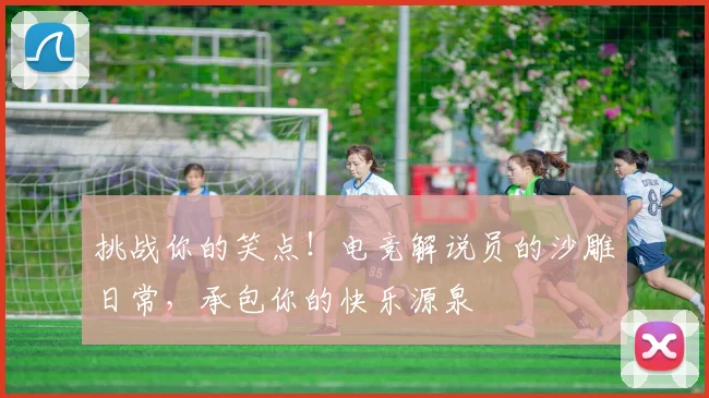 挑战你的笑点！电竞解说员的沙雕日常，承包你的快乐源泉