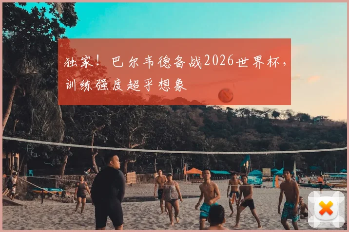 独家！巴尔韦德备战2026世界杯，训练强度超乎想象