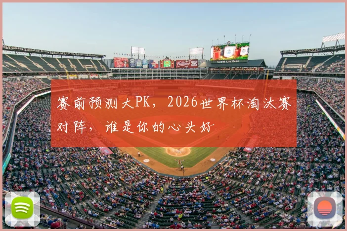 赛前预测大PK,2026世界杯淘汰赛对阵,谁是你的心头好