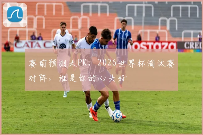 赛前预测大PK,2026世界杯淘汰赛对阵,谁是你的心头好