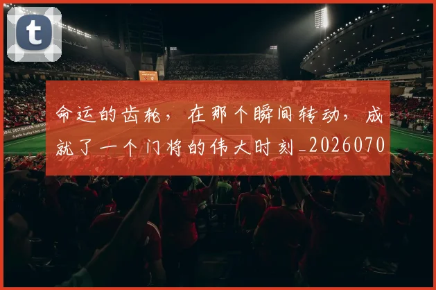 命运的齿轮，在那个瞬间转动，成就了一个门将的伟大时刻_20260707012443