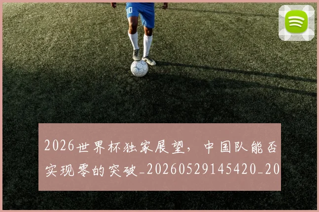 2026世界杯独家展望,中国队能否实现零的突破_20260529145420_20260702033617