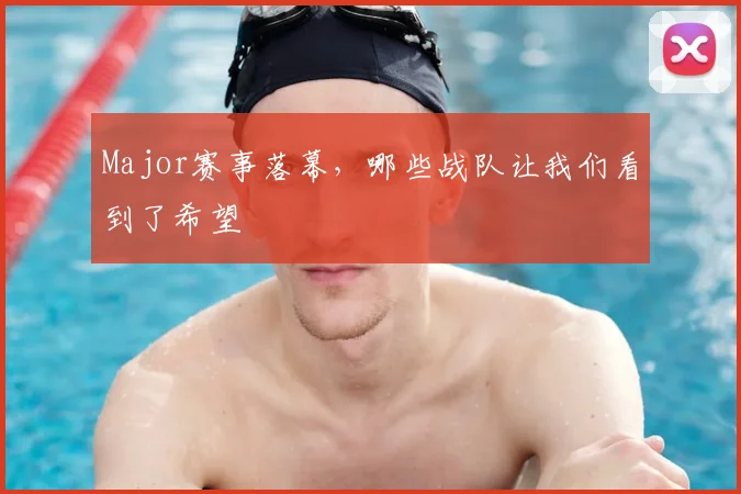 Major赛事落幕,哪些战队让我们看到了希望