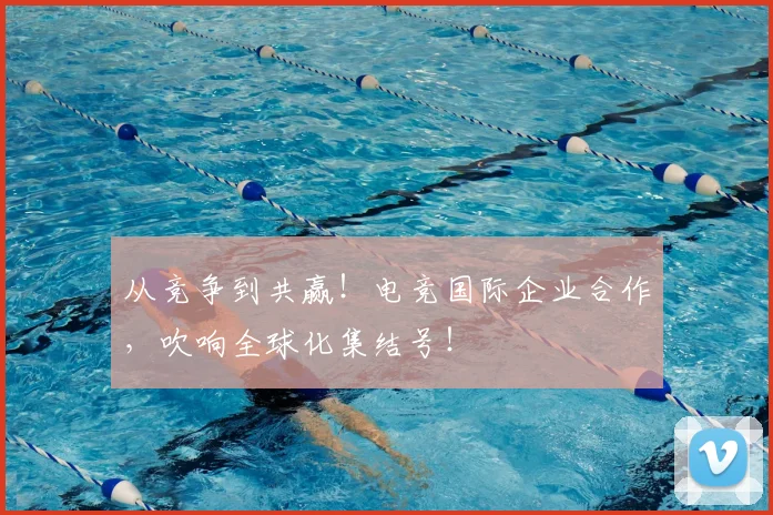 从竞争到共赢!电竞国际企业合作,吹响全球化集结号!