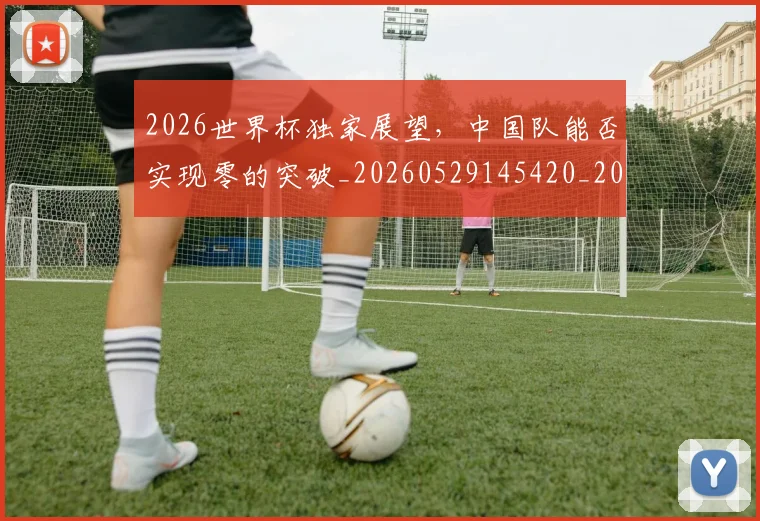 2026世界杯独家展望,中国队能否实现零的突破_20260529145420_20260702033617