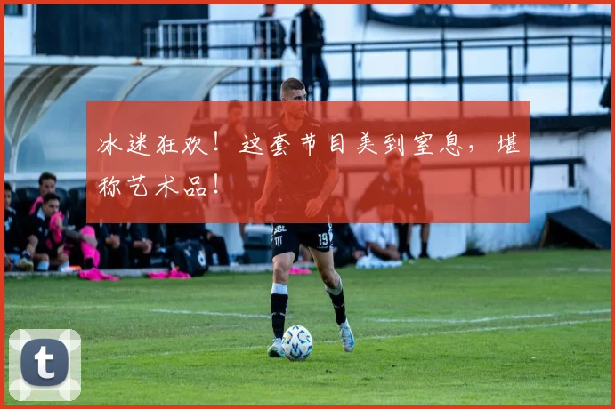 冰迷狂欢!这套节目美到窒息,堪称艺术品!