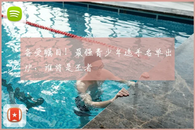 备受瞩目！最强青少年选手名单出炉，谁将是王者