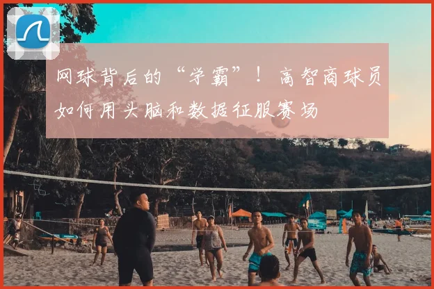 网球背后的“学霸”!高智商球员如何用头脑和数据征服赛场