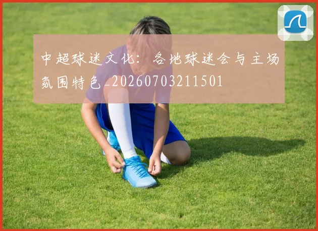 中超球迷文化：各地球迷会与主场氛围特色_20260703211501
