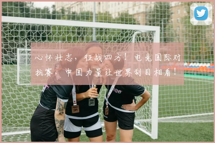 心怀壮志,征战四方!电竞国际对抗赛,中国力量让世界刮目相看!